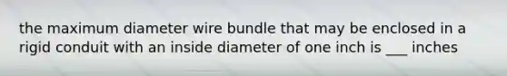 the maximum diameter wire bundle that may be enclosed in a rigid conduit with an inside diameter of one inch is ___ inches