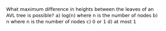 What maximum difference in heights between the leaves of an AVL tree is possible? a) log(n) where n is the number of nodes b) n where n is the number of nodes c) 0 or 1 d) at most 1