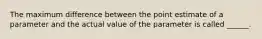 The maximum difference between the point estimate of a parameter and the actual value of the parameter is called ______.