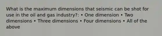 What is the maximum dimensions that seismic can be shot for use in the oil and gas industry?: • One dimension • Two dimensions • Three dimensions • Four dimensions • All of the above