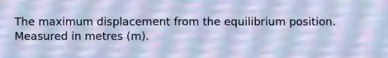 The maximum displacement from the equilibrium position. Measured in metres (m).