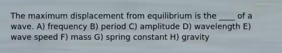 The maximum displacement from equilibrium is the ____ of a wave. A) frequency B) period C) amplitude D) wavelength E) wave speed F) mass G) spring constant H) gravity