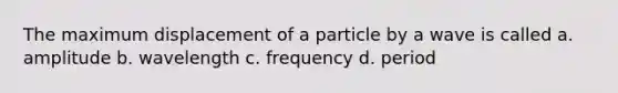 The maximum displacement of a particle by a wave is called a. amplitude b. wavelength c. frequency d. period