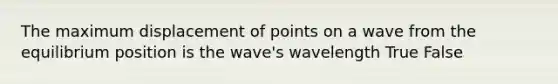 The maximum displacement of points on a wave from the equilibrium position is the wave's wavelength True False