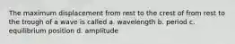 The maximum displacement from rest to the crest of from rest to the trough of a wave is called a. wavelength b. period c. equilibrium position d. amplitude