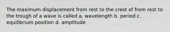 The maximum displacement from rest to the crest of from rest to the trough of a wave is called a. wavelength b. period c. equilibrium position d. amplitude