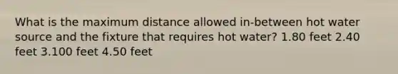 What is the maximum distance allowed in-between hot water source and the fixture that requires hot water? 1.80 feet 2.40 feet 3.100 feet 4.50 feet