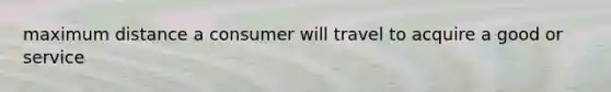 maximum distance a consumer will travel to acquire a good or service