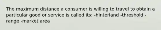 The maximum distance a consumer is willing to travel to obtain a particular good or service is called its: -hinterland -threshold -range -market area