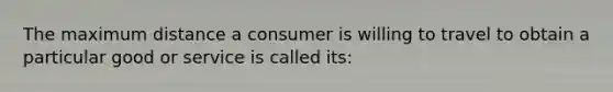 The maximum distance a consumer is willing to travel to obtain a particular good or service is called its: