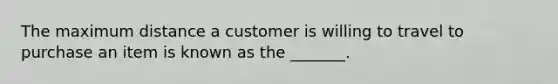 The maximum distance a customer is willing to travel to purchase an item is known as the _______.