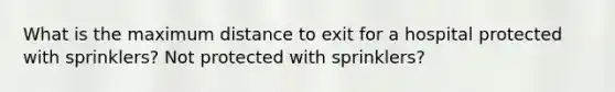 What is the maximum distance to exit for a hospital protected with sprinklers? Not protected with sprinklers?