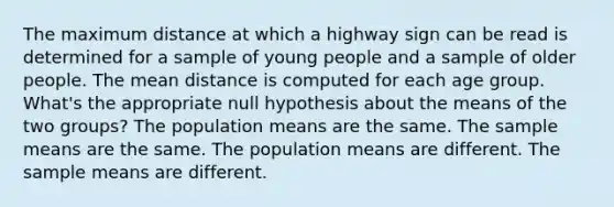 The maximum distance at which a highway sign can be read is determined for a sample of young people and a sample of older people. The mean distance is computed for each age group. What's the appropriate null hypothesis about the means of the two groups? The population means are the same. The sample means are the same. The population means are different. The sample means are different.