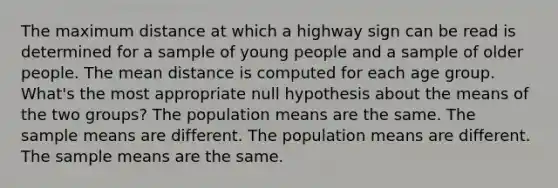 The maximum distance at which a highway sign can be read is determined for a sample of young people and a sample of older people. The mean distance is computed for each age group. What's the most appropriate null hypothesis about the means of the two groups? The population means are the same. The sample means are different. The population means are different. The sample means are the same.