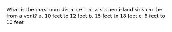 What is the maximum distance that a kitchen island sink can be from a vent? a. 10 feet to 12 feet b. 15 feet to 18 feet c. 8 feet to 10 feet