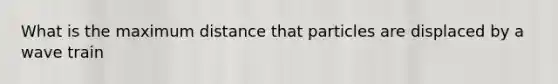 What is the maximum distance that particles are displaced by a wave train