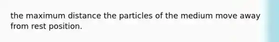 the maximum distance the particles of the medium move away from rest position.