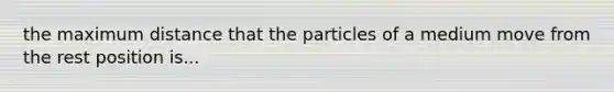 the maximum distance that the particles of a medium move from the rest position is...