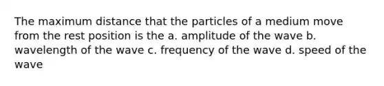 The maximum distance that the particles of a medium move from the rest position is the a. amplitude of the wave b. wavelength of the wave c. frequency of the wave d. speed of the wave