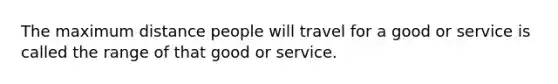 The maximum distance people will travel for a good or service is called the range of that good or service.