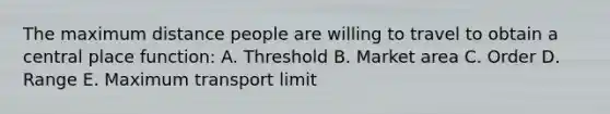 The maximum distance people are willing to travel to obtain a central place function: A. Threshold B. Market area C. Order D. Range E. Maximum transport limit