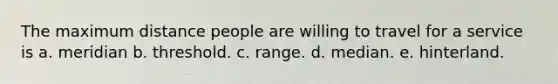 The maximum distance people are willing to travel for a service is a. meridian b. threshold. c. range. d. median. e. hinterland.