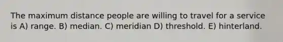 The maximum distance people are willing to travel for a service is A) range. B) median. C) meridian D) threshold. E) hinterland.