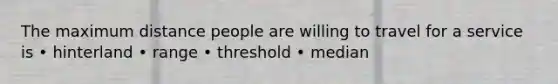 The maximum distance people are willing to travel for a service is • hinterland • range • threshold • median