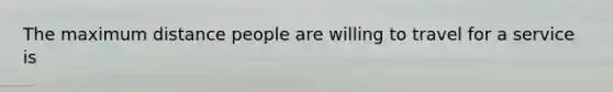 The maximum distance people are willing to travel for a service is