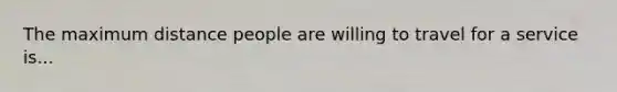 The maximum distance people are willing to travel for a service is...