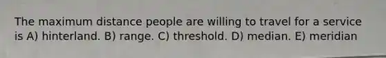 The maximum distance people are willing to travel for a service is A) hinterland. B) range. C) threshold. D) median. E) meridian