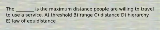 The ________ is the maximum distance people are willing to travel to use a service. A) threshold B) range C) distance D) hierarchy E) law of equidistance