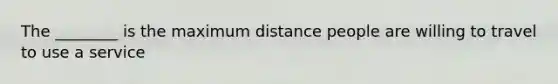 The ________ is the maximum distance people are willing to travel to use a service