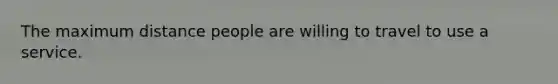 The maximum distance people are willing to travel to use a service.