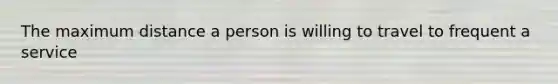 The maximum distance a person is willing to travel to frequent a service