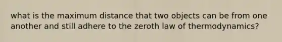 what is the maximum distance that two objects can be from one another and still adhere to the <a href='https://www.questionai.com/knowledge/kjKrmKel5Y-zeroth-law-of-thermodynamics' class='anchor-knowledge'>zeroth law of thermodynamics</a>?