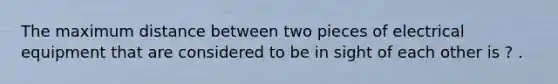 The maximum distance between two pieces of electrical equipment that are considered to be in sight of each other is ? .