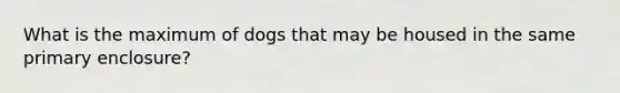 What is the maximum of dogs that may be housed in the same primary enclosure?