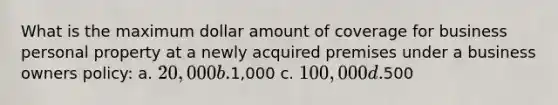 What is the maximum dollar amount of coverage for business personal property at a newly acquired premises under a business owners policy: a. 20,000 b.1,000 c. 100,000 d.500