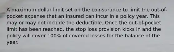 A maximum dollar limit set on the coinsurance to limit the out-of-pocket expense that an insured can incur in a policy year. This may or may not include the deductible. Once the out-of-pocket limit has been reached, the stop loss provision kicks in and the policy will cover 100% of covered losses for the balance of the year.