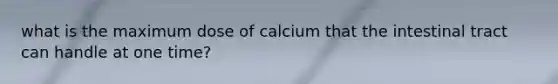 what is the maximum dose of calcium that the intestinal tract can handle at one time?