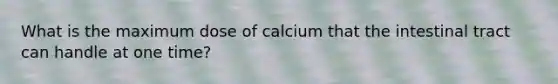 What is the maximum dose of calcium that the intestinal tract can handle at one time?