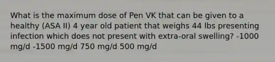 What is the maximum dose of Pen VK that can be given to a healthy (ASA II) 4 year old patient that weighs 44 lbs presenting infection which does not present with extra-oral swelling? -1000 mg/d -1500 mg/d 750 mg/d 500 mg/d