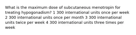 What is the maximum dose of subcutaneous menotropin for treating hypogonadism? 1 300 international units once per week 2 300 international units once per month 3 300 international units twice per week 4 300 international units three times per week