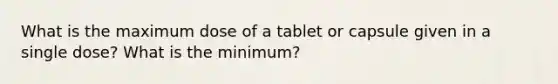 What is the maximum dose of a tablet or capsule given in a single dose? What is the minimum?