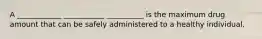 A ____________ ___________ __________ is the maximum drug amount that can be safely administered to a healthy individual.