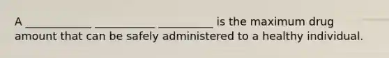 A ____________ ___________ __________ is the maximum drug amount that can be safely administered to a healthy individual.