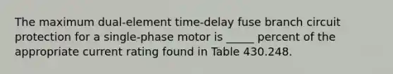 The maximum dual-element time-delay fuse branch circuit protection for a single-phase motor is _____ percent of the appropriate current rating found in Table 430.248.