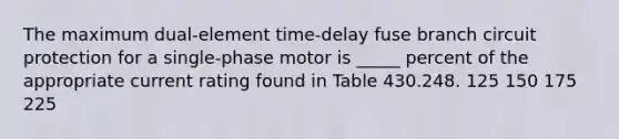 The maximum dual-element time-delay fuse branch circuit protection for a single-phase motor is _____ percent of the appropriate current rating found in Table 430.248. 125 150 175 225