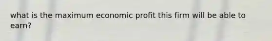 what is the maximum economic profit this firm will be able to earn?